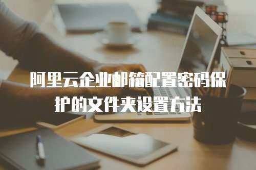 阿里云企业邮箱配置密码保护的文件夹设置方法