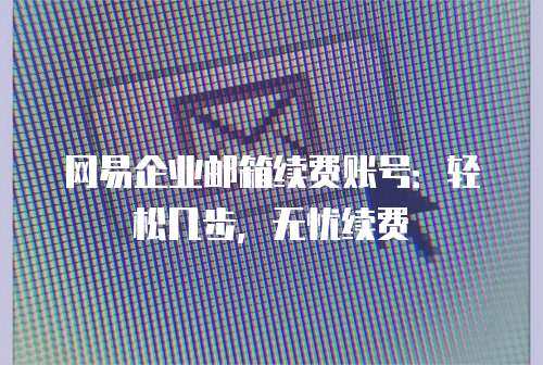网易企业邮箱续费账号：轻松几步，无忧续费