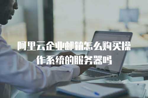 阿里云企业邮箱怎么购买操作系统的服务器吗