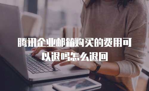 腾讯企业邮箱购买的费用可以退吗怎么退回