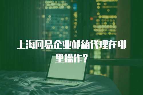 上海网易企业邮箱代理在哪里操作？