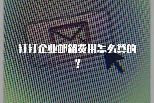  钉钉企业邮箱费用怎么算的？