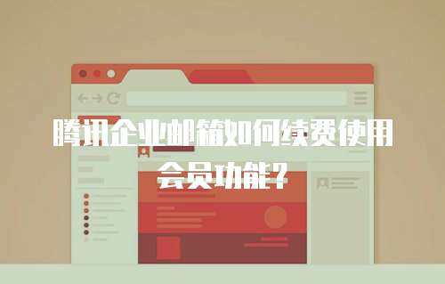 腾讯企业邮箱如何续费使用会员功能？