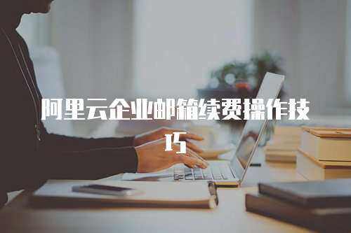 阿里云企业邮箱续费操作技巧