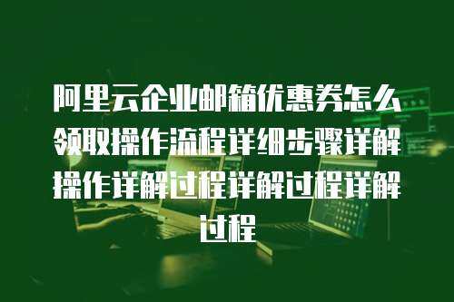 阿里云企业邮箱优惠券怎么领取操作流程详细步骤详解操作详解过程详解过程详解过程