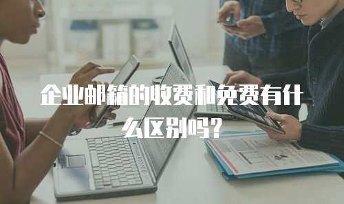 企业邮箱的收费和免费有什么区别吗？