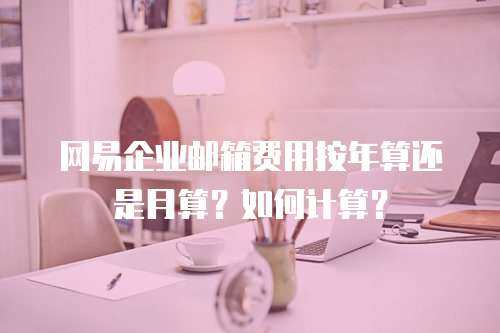 网易企业邮箱费用按年算还是月算？如何计算？