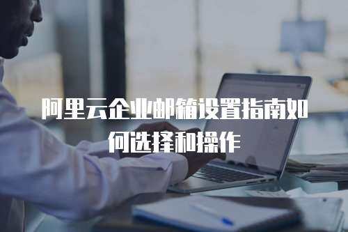 阿里云企业邮箱设置指南如何选择和操作