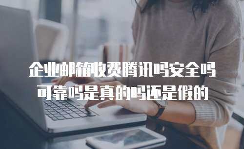 企业邮箱收费腾讯吗安全吗可靠吗是真的吗还是假的