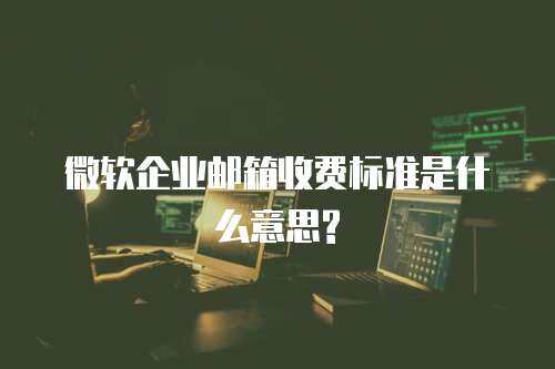 微软企业邮箱收费标准是什么意思? 微软企业邮箱收费标准是什么意思?