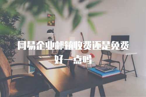 网易企业邮箱收费还是免费好一点吗