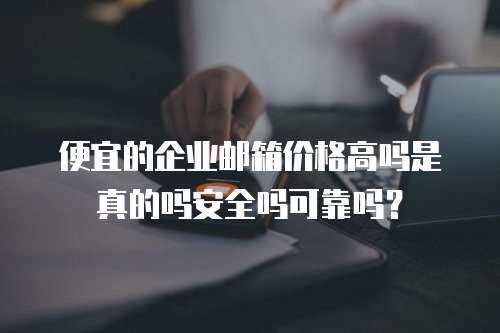 便宜的企业邮箱价格高吗是真的吗安全吗可靠吗？