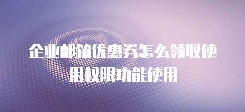 企业邮箱优惠券怎么领取使用权限功能使用