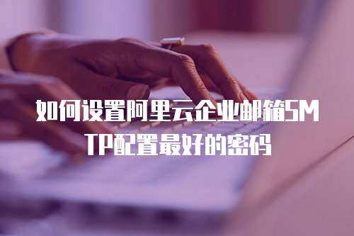 如何设置阿里云企业邮箱SMTP配置最好的密码