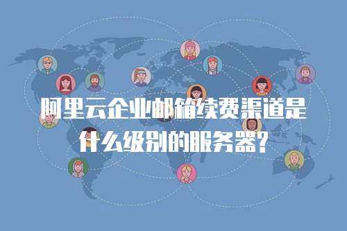 阿里云企业邮箱续费渠道是什么级别的服务器?