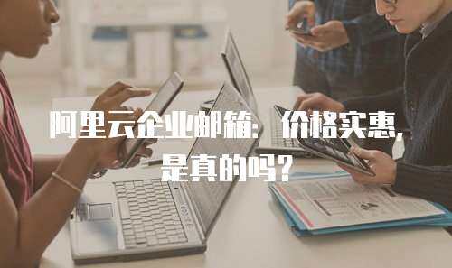 阿里云企业邮箱：价格实惠，是真的吗？