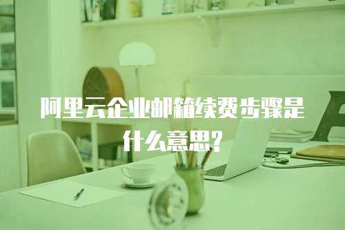 阿里云企业邮箱续费步骤是什么意思?