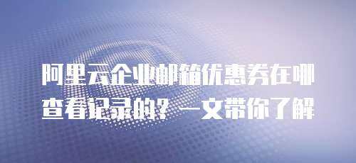 阿里云企业邮箱优惠券在哪查看记录的？一文带你了解