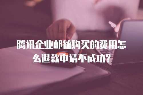 腾讯企业邮箱购买的费用怎么退款申请不成功？