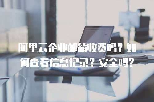 阿里云企业邮箱收费吗？如何查看信息记录？安全吗？
