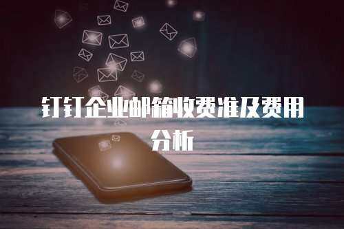  钉钉企业邮箱收费准及费用分析