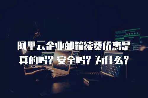 阿里云企业邮箱续费优惠是真的吗？安全吗？为什么？