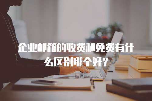 企业邮箱的收费和免费有什么区别哪个好？