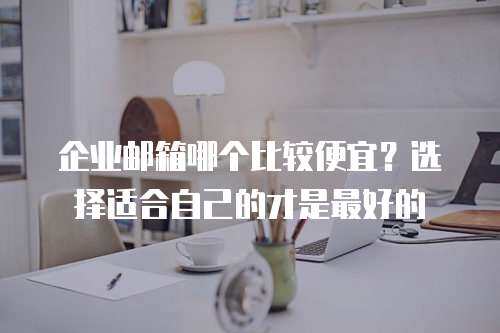 企业邮箱哪个比较便宜？选择适合自己的才是最好的