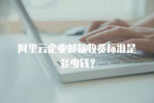 阿里云企业邮箱收费标准是多少钱？