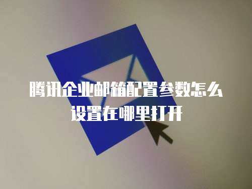 腾讯企业邮箱配置参数怎么设置在哪里打开