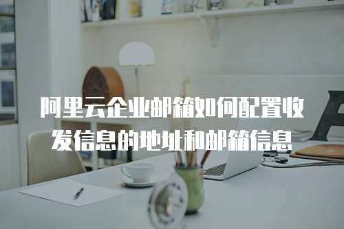 阿里云企业邮箱如何配置收发信息的地址和邮箱信息