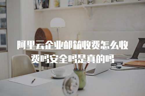 阿里云企业邮箱收费怎么收费吗安全吗是真的吗