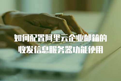 如何配置阿里云企业邮箱的收发信息服务器功能使用