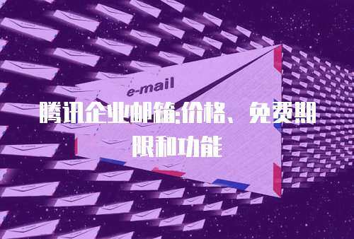 腾讯企业邮箱:价格、免费期限和功能