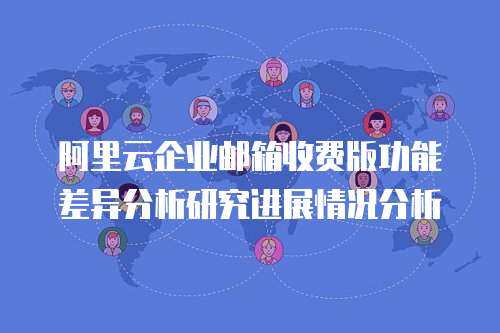 阿里云企业邮箱收费版功能差异分析研究进展情况分析