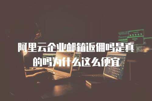 阿里云企业邮箱返佣吗是真的吗为什么这么便宜