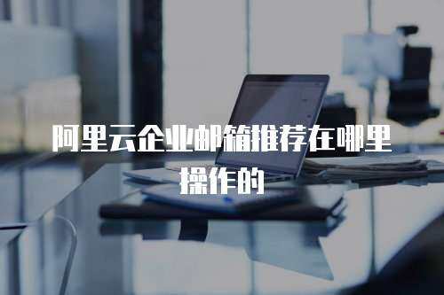 阿里云企业邮箱推荐在哪里操作的