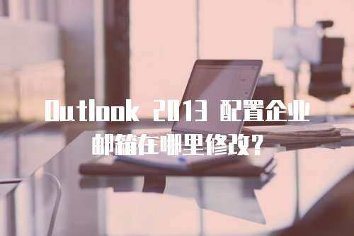 Outlook 2013 配置企业邮箱在哪里修改？