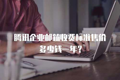 腾讯企业邮箱收费标准售价多少钱一年？