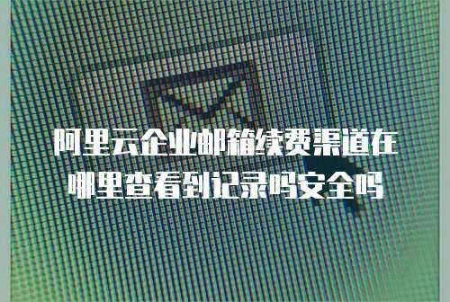 阿里云企业邮箱续费渠道在哪里查看到记录吗安全吗