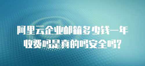 阿里云企业邮箱多少钱一年收费吗是真的吗安全吗?