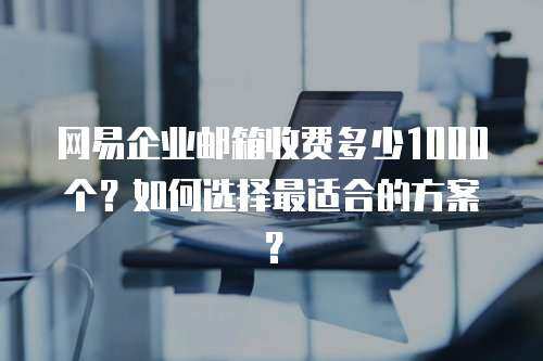 网易企业邮箱收费多少1000个？如何选择最适合的方案？