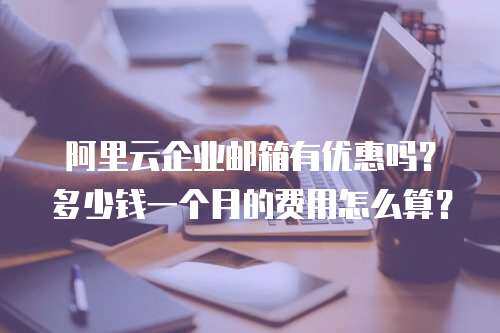 阿里云企业邮箱有优惠吗？多少钱一个月的费用怎么算？