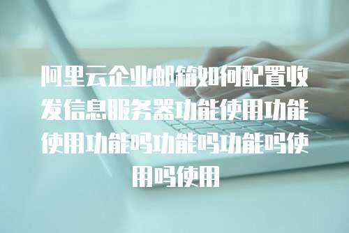 阿里云企业邮箱如何配置收发信息服务器功能使用功能使用功能吗功能吗功能吗使用吗使用