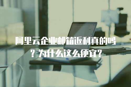 阿里云企业邮箱返利真的吗？为什么这么便宜？