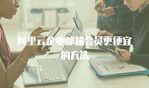 阿里云企业邮箱会员更便宜的方法