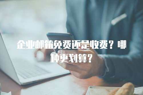 企业邮箱免费还是收费？哪种更划算？