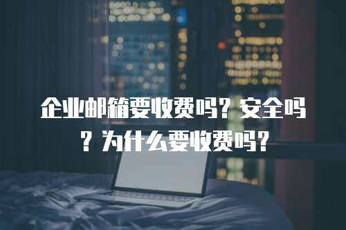 企业邮箱要收费吗？安全吗？为什么要收费吗？