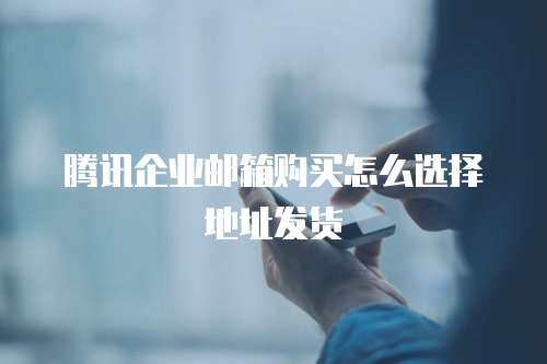 腾讯企业邮箱购买怎么选择地址发货