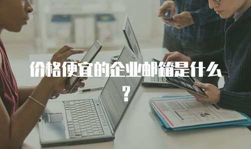 价格便宜的企业邮箱是什么?